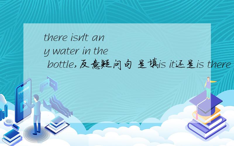 there isn't any water in the bottle,反意疑问句 是填is it还是is there