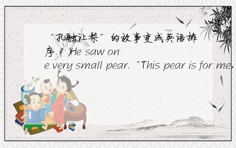 “孔融让梨”的故事变成英语排序.( )He saw one very small pear.“This pear is for me,”he said.“I will eat it.”( )Kong Rong gave the big pears to his grandparents,parents,sisters and brothers.( )Kong Rong,a Chinese little boy had a