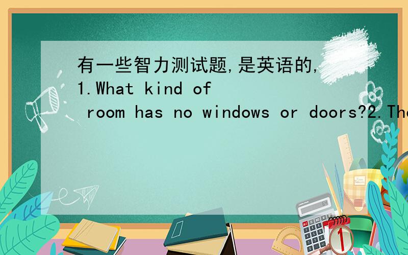 有一些智力测试题,是英语的,1.What kind of room has no windows or doors?2.The more there is ,the less you see.What is it?3.Which table has no legs?4.What goes around the world and stays in a corner?5.If post is 1234,