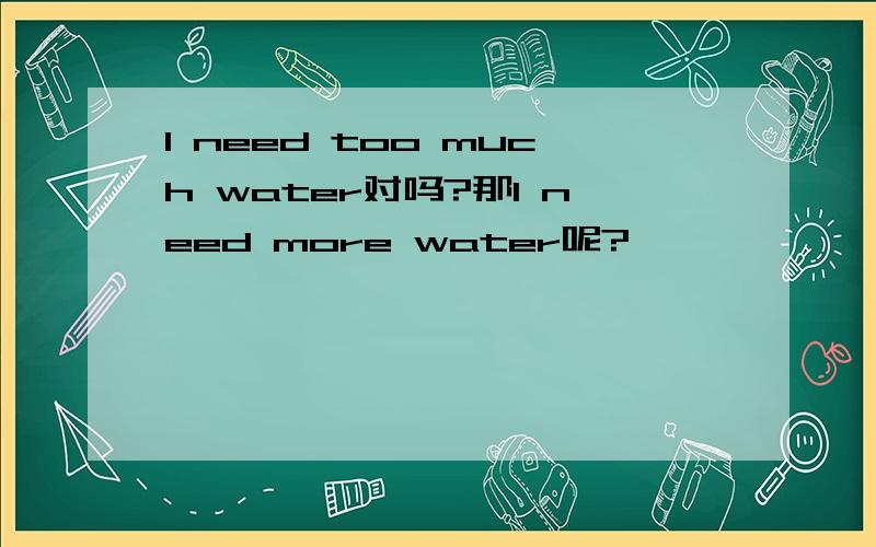 I need too much water对吗?那I need more water呢?