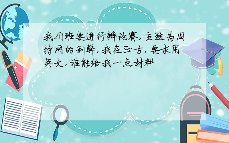 我们班要进行辩论赛,主题为因特网的利弊,我在正方,要求用英文,谁能给我一点材料