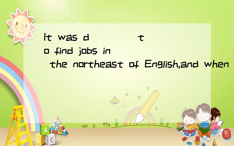 It was d____ to find jobs in the northeast of English,and when Johnlost h____job,he found it impossible to get a new one.So he decided to go d_____ to the south of the country,where he had heard that it was e____to find work.So he went to he station