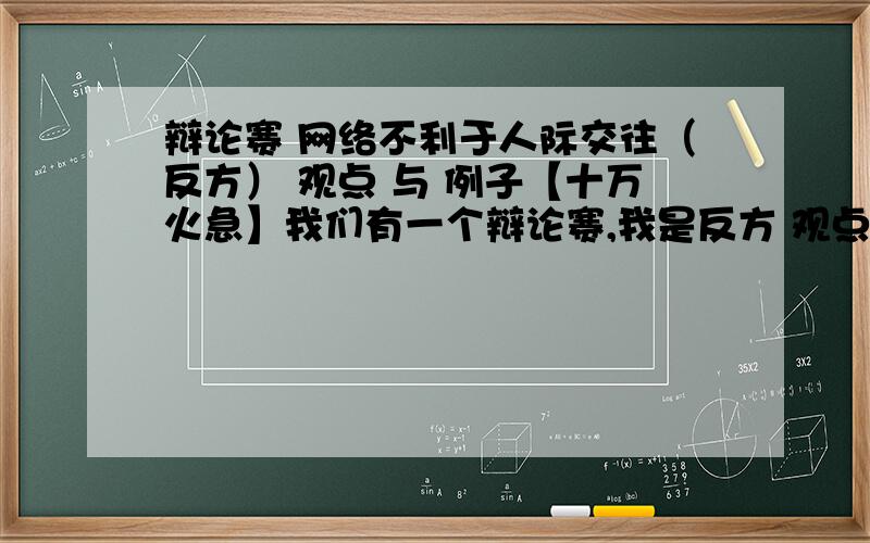 辩论赛 网络不利于人际交往（反方） 观点 与 例子【十万火急】我们有一个辩论赛,我是反方 观点如上.现在寻求网络不利于人际交往的例子,最好还能与以下观点结合,p.s：尽量新颖,不要太老