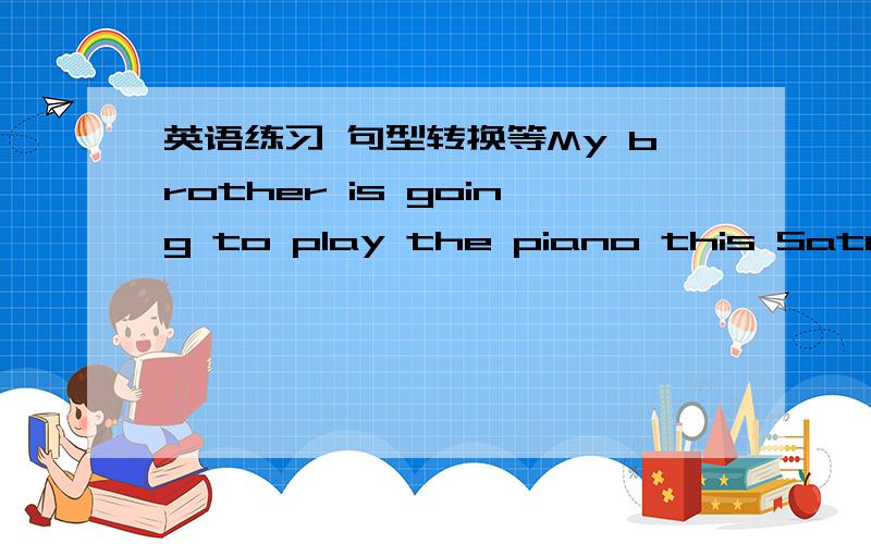 英语练习 句型转换等My brother is going to play the piano this Satuiday.(对play the piano提问)____   ____   ____brother going to do this Saturday? 2. I'll go and eat them.(改为否定句)I_go_eat them. 3.They are going to play tennis