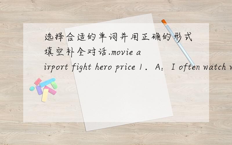 选择合适的单词并用正确的形式填空补全对话.movie airport fight hero price 1．A：I often watch with my friends on Sun days B：But sometimes the of the ticket is high.2．A：Is he your B：Yes,he is．He always the bad men 3．A