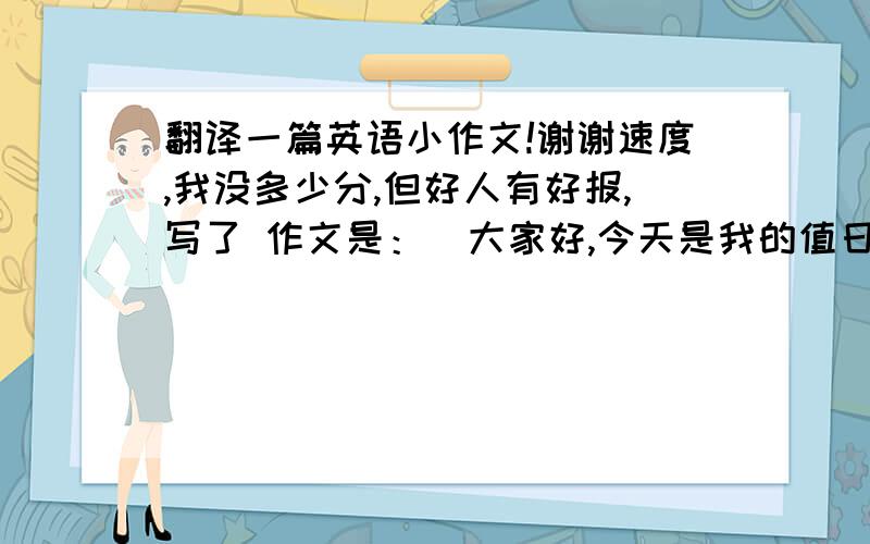 翻译一篇英语小作文!谢谢速度,我没多少分,但好人有好报,写了 作文是：  大家好,今天是我的值日,我给大家我的值日报告.人人都看过动漫,我想给大家推荐一个动漫叫《死神》,讲述的是主角