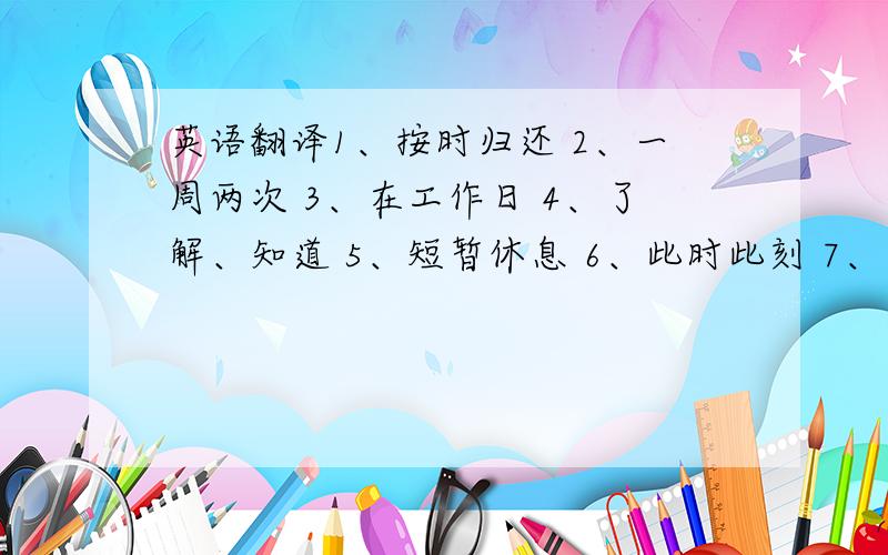 英语翻译1、按时归还 2、一周两次 3、在工作日 4、了解、知道 5、短暂休息 6、此时此刻 7、带某人参观某地 8、看一看 9、把他们收好 10、离.很近 11、向左转 12、举行生日聚会 13、一口气 14