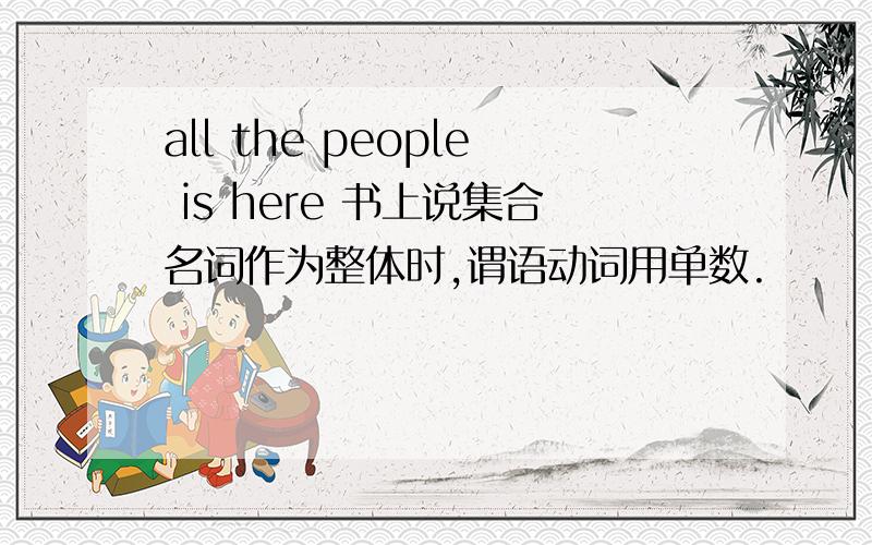 all the people is here 书上说集合名词作为整体时,谓语动词用单数.