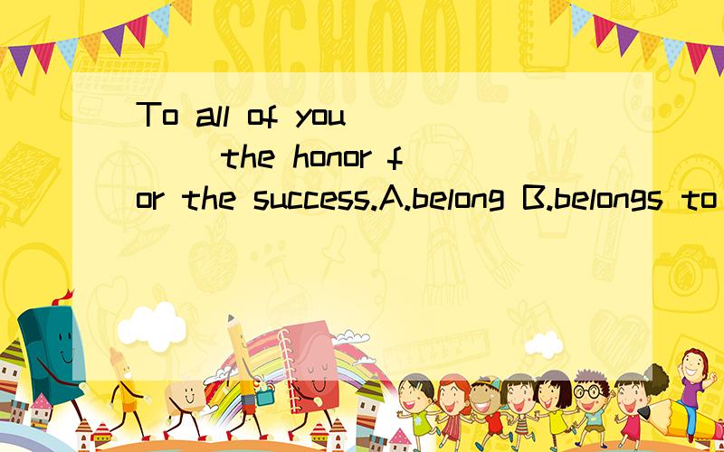 To all of you ( )the honor for the success.A.belong B.belongs to c.belongs Dbelonging