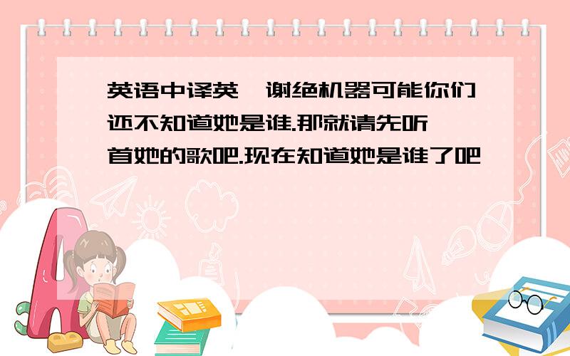 英语中译英,谢绝机器可能你们还不知道她是谁.那就请先听一首她的歌吧.现在知道她是谁了吧