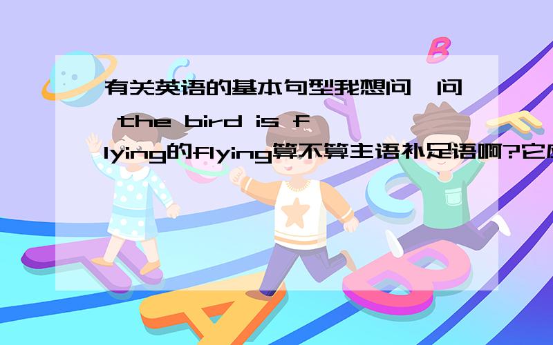 有关英语的基本句型我想问一问 the bird is flying的flying算不算主语补足语啊?它应该是修饰the bird的啊!但是它却是谓语…那其实它可不可以作主补呢?原因?那通常是不是主语＋是动词＋动词ing就