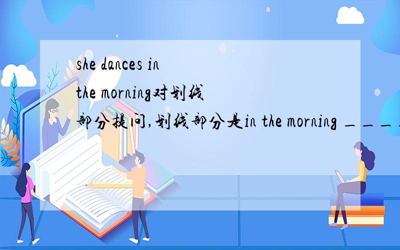 she dances in the morning对划线部分提问,划线部分是in the morning ____ _____she_____?