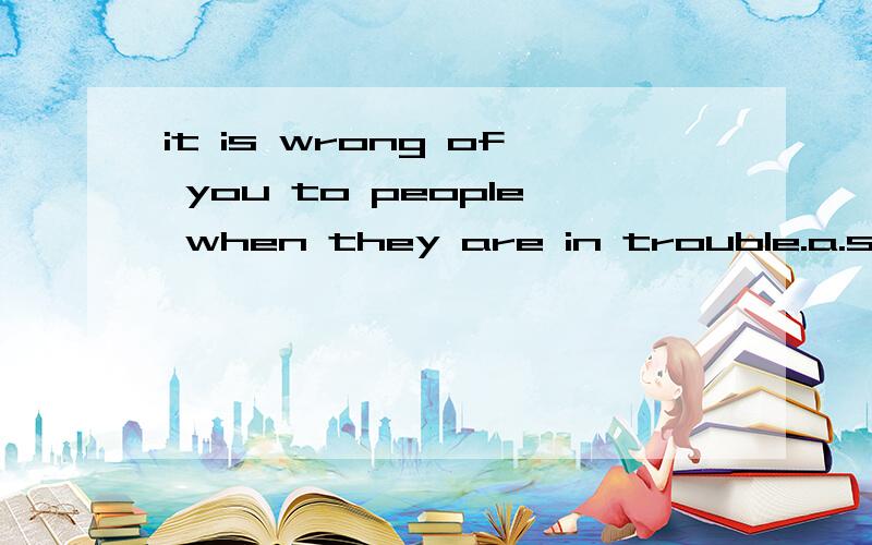 it is wrong of you to people when they are in trouble.a.smile    b.laugh on    c.make fun of    d.smile at      选哪个啊 为什么啊