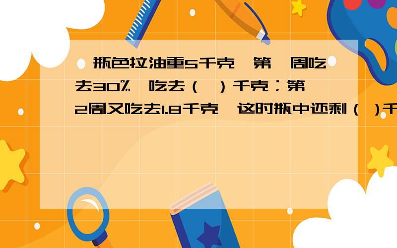 一瓶色拉油重5千克,第一周吃去30%,吃去（ ）千克；第2周又吃去1.8千克,这时瓶中还剩（ )千克