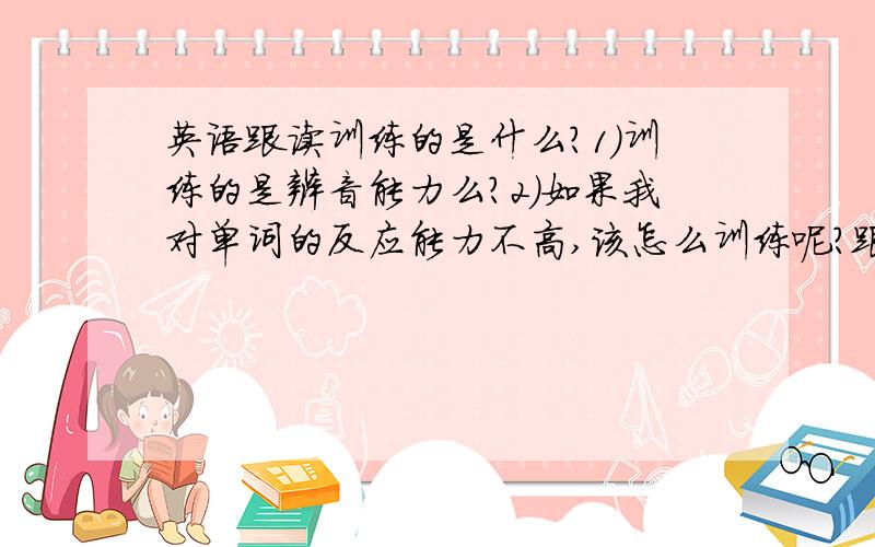 英语跟读训练的是什么?1）训练的是辨音能力么?2）如果我对单词的反应能力不高,该怎么训练呢?跟读有效么?3）另外…………怎么跟读?听一句,按暂停,复述一遍……对么?