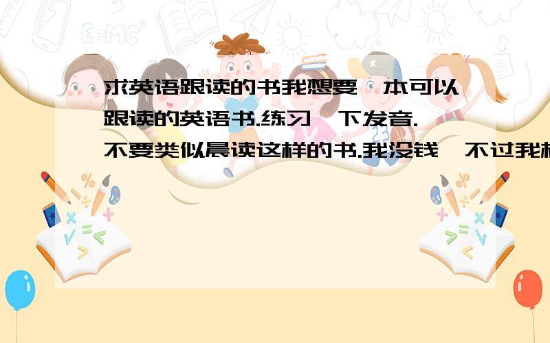 求英语跟读的书我想要一本可以跟读的英语书.练习一下发音.不要类似晨读这样的书.我没钱,不过我相信好人有好报.