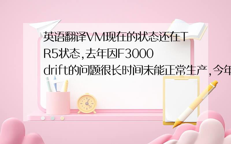 英语翻译VM现在的状态还在TR5状态,去年因F3000 drift的问题很长时间未能正常生产,今年更换F4000已通过客户的验证,总共返修43PCS和正常生产10PCS.附件是正常生产的10PCS产品的质量总结报告.据NPI