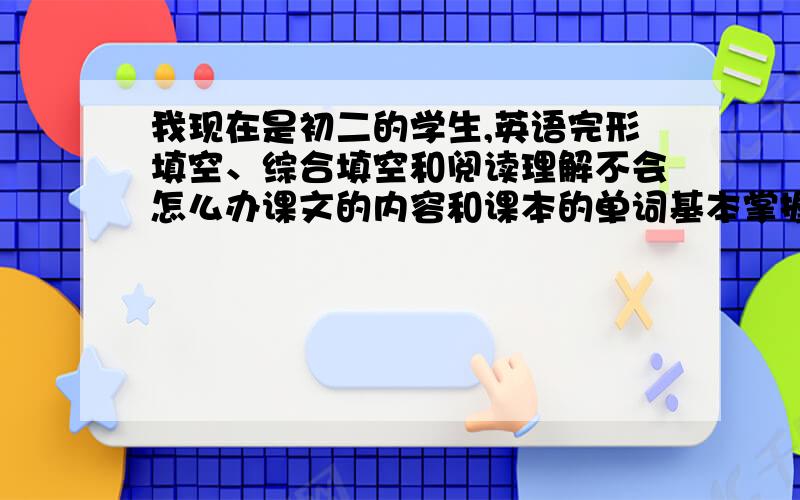 我现在是初二的学生,英语完形填空、综合填空和阅读理解不会怎么办课文的内容和课本的单词基本掌握了,可是这些题目考的分数也很多,买本练习册无厘头地做,做的头大,也没什么提高,有没