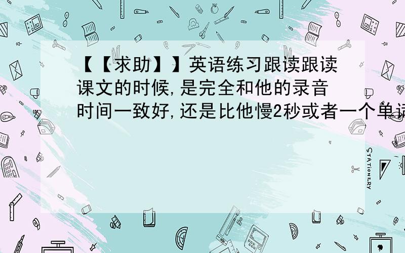 【【求助】】英语练习跟读跟读课文的时候,是完全和他的录音时间一致好,还是比他慢2秒或者一个单词好呢?那种效果好?原来的老师说慢上1个单词好,我不太确定,求教~