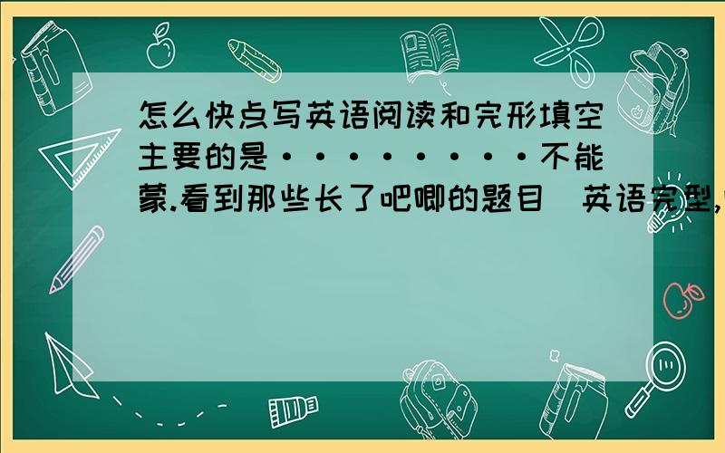 怎么快点写英语阅读和完形填空主要的是········不能蒙.看到那些长了吧唧的题目（英语完型,阅读）就累········怎么办啊!