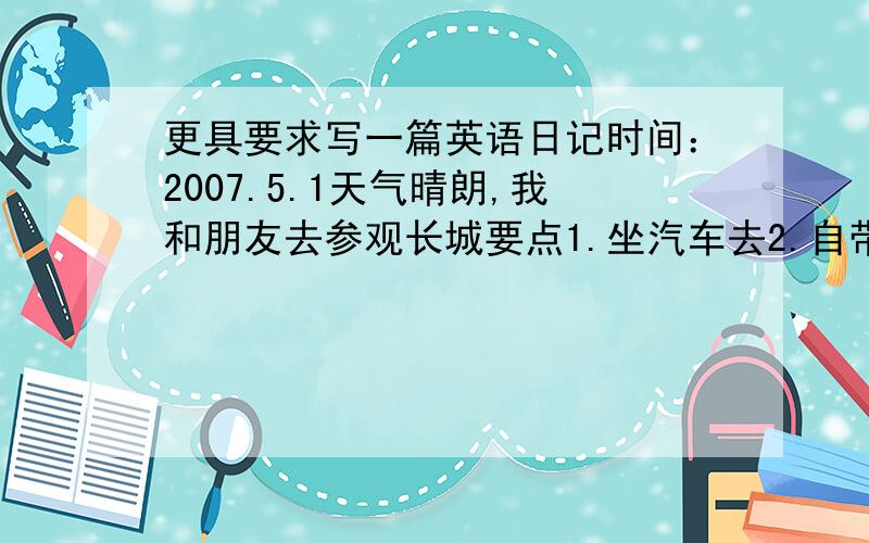 更具要求写一篇英语日记时间：2007.5.1天气晴朗,我和朋友去参观长城要点1.坐汽车去2.自带食物和饮料3.在那里见到了很多外国朋友,并用英语和他们交谈4.感想（长城是世界上最伟大的建筑之