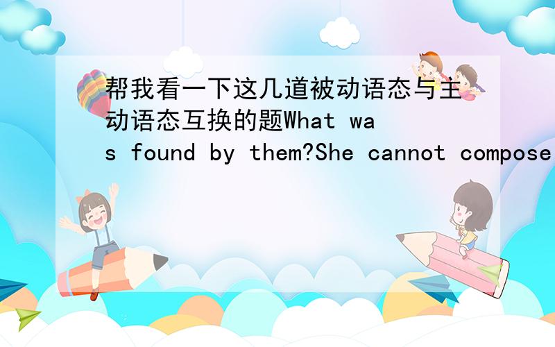 帮我看一下这几道被动语态与主动语态互换的题What was found by them?She cannot compose such fine music.He hasn't received the letter.最好能再翻译一下。