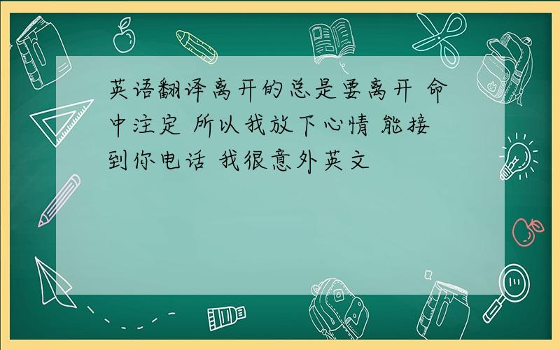 英语翻译离开的总是要离开 命中注定 所以我放下心情 能接到你电话 我很意外英文