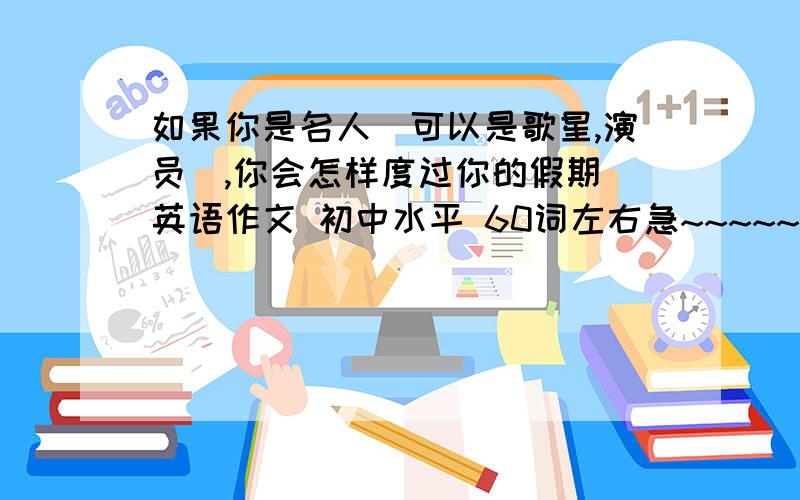 如果你是名人（可以是歌星,演员）,你会怎样度过你的假期 英语作文 初中水平 60词左右急~~~~~~·