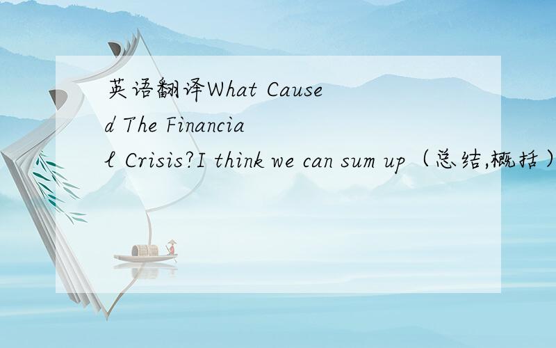 英语翻译What Caused The Financial Crisis?I think we can sum up（总结,概括） the cause of our current economic crisis in one word — GREED（贪婪）.Over the years,mortgage lenders were happy to lend money to people who couldn‘t afford