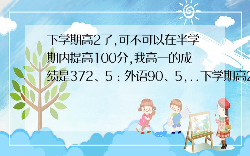 下学期高2了,可不可以在半学期内提高100分,我高一的成绩是372、5：外语90、5,..下学期高2了,可不可以在半学期内提高100分,我高一的成绩是372、5：外语90、5,81.