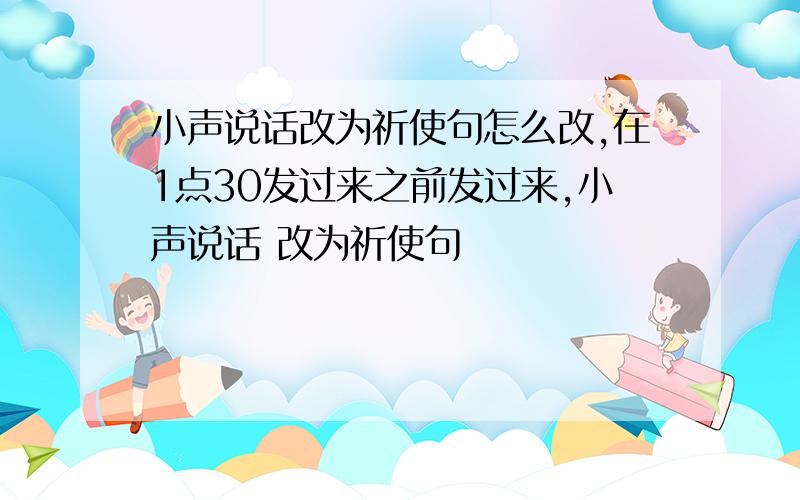 小声说话改为祈使句怎么改,在1点30发过来之前发过来,小声说话 改为祈使句