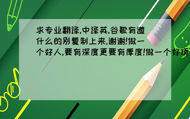 求专业翻译,中译英.谷歌有道什么的别复制上来,谢谢!做一个好人,要有深度更要有厚度!做一个好项目,要有高度更要有意义,从而体现多重价值!互相尊重 互相理解  多给出一点 多走一步 就有