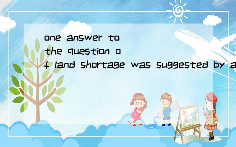 one answer to the question of land shortage was suggested by an organization some years ago.a city was to be built at sea,housing 30,000 people.the suggestion was to shape the city like a harbor(港口).the outer wall of the harbor would stand on ste