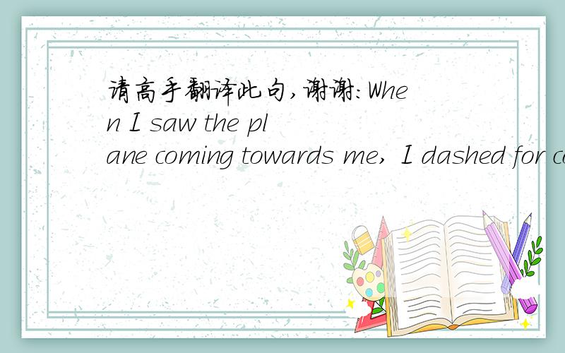 请高手翻译此句,谢谢：When I saw the plane coming towards me, I dashed for cover