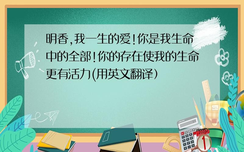 明香,我一生的爱!你是我生命中的全部!你的存在使我的生命更有活力(用英文翻译）