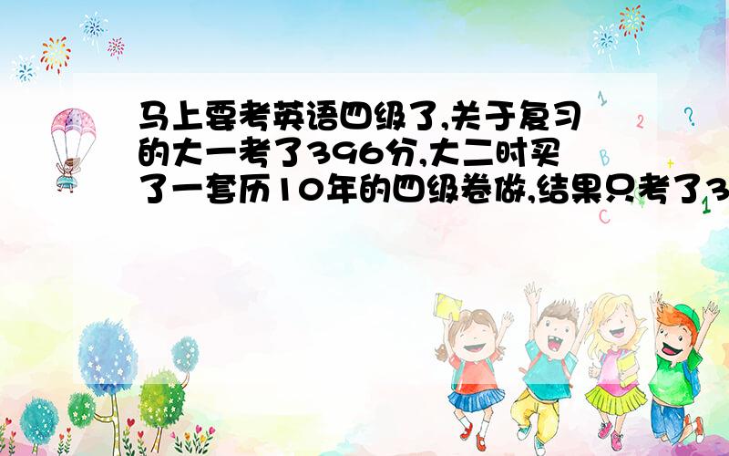 马上要考英语四级了,关于复习的大一考了396分,大二时买了一套历10年的四级卷做,结果只考了369,我心理那个抓狂啊,谁过了,我高中的基础不错,但大学来,主修的是计算机,根本没看英语了,接触