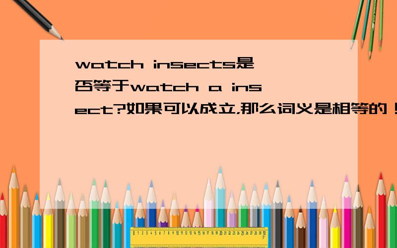 watch insects是否等于watch a insect?如果可以成立，那么词义是相等的！没有单复数区别，均表示观察昆虫~