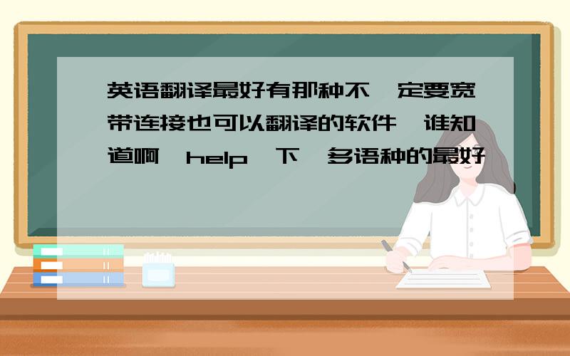 英语翻译最好有那种不一定要宽带连接也可以翻译的软件,谁知道啊,help一下,多语种的最好