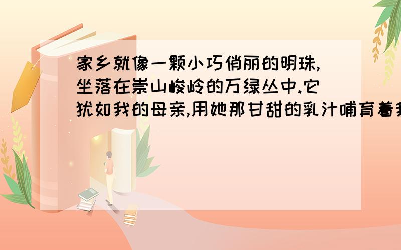 家乡就像一颗小巧俏丽的明珠,坐落在崇山峻岭的万绿丛中.它犹如我的母亲,用她那甘甜的乳汁哺育着我们成长.