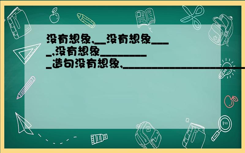 没有想象,__没有想象____,没有想象_________造句没有想象,___________________________________________没有想象,__________________________________________没有想象,__________________________________________【填入恰当比喻句,