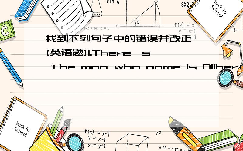 找到下列句子中的错误并改正 (英语题)1.There's the man who name is Dilbert.2.I saw dog runnning towards my little sister.3.Who can take a part of Romeo in the play?4.Some came by the land,others came by the water,and still others came b