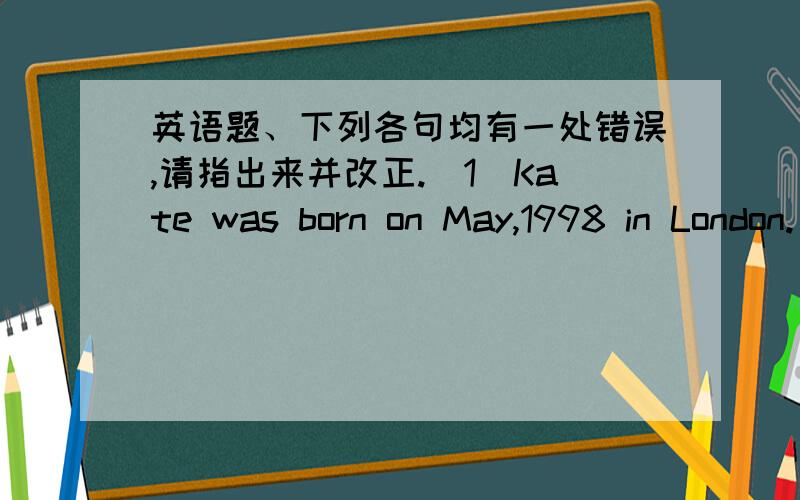 英语题、下列各句均有一处错误,请指出来并改正.(1)Kate was born on May,1998 in London.(2)Judy wants buy some flowers for her mother this afternoon.(3)Tony has a new bike.Kate has also a new one.(4)We use the pencil-box keep pencils,