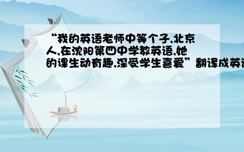 “我的英语老师中等个子,北京人,在沈阳第四中学教英语,她的课生动有趣,深受学生喜爱”翻译成英语.