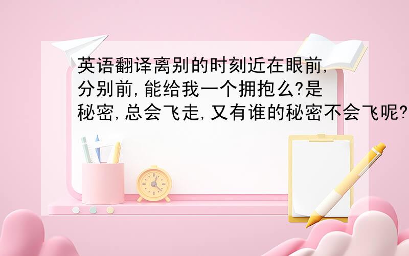 英语翻译离别的时刻近在眼前,分别前,能给我一个拥抱么?是秘密,总会飞走,又有谁的秘密不会飞呢?所以,我愿意把秘密埋在心底,让它生根发芽.没有别的要求只想静静坐在你身边,感受着熟悉的