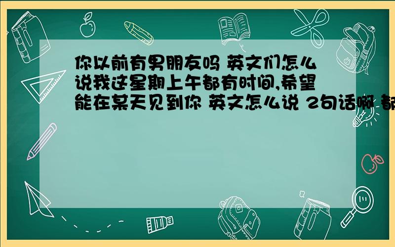 你以前有男朋友吗 英文们怎么说我这星期上午都有时间,希望能在某天见到你 英文怎么说 2句话啊 都翻译一句啊