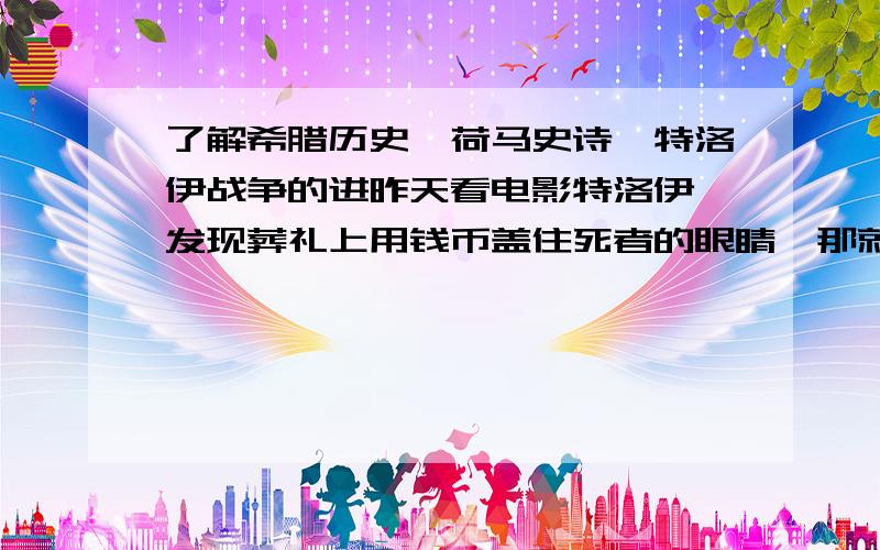 了解希腊历史、荷马史诗、特洛伊战争的进昨天看电影特洛伊,发现葬礼上用钱币盖住死者的眼睛,那就说明荷马笔下的世界有货币,是不是也有商业?另外谁了解荷马史诗中的医学、饮食、服装