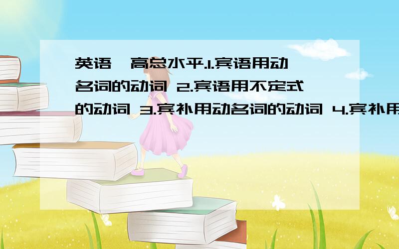 英语,高总水平.1.宾语用动名词的动词 2.宾语用不定式的动词 3.宾补用动名词的动词 4.宾补用英语,1.宾语用动名词的动词2.宾语用不定式的动词3.宾补用动名词的动词 4.宾补用不定式的动词5.宾