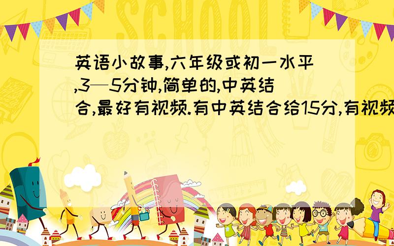 英语小故事,六年级或初一水平,3—5分钟,简单的,中英结合,最好有视频.有中英结合给15分,有视频给30分,原创给30分.