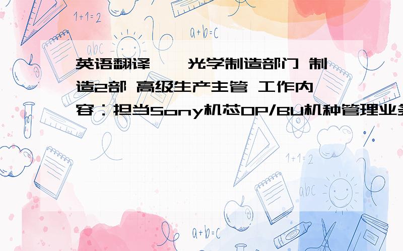 英语翻译一、光学制造部门 制造2部 高级生产主管 工作内容：担当Sony机芯OP/BU机种管理业务,负责全机种产能、品质、技术、设备、人员及物流管理 担当机种：07.4-09.7 DVD刻录系列（KWS-290/290F