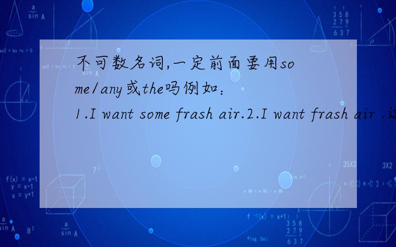 不可数名词,一定前面要用some/any或the吗例如：1.I want some frash air.2.I want frash air .这两种都可以吗?意思一样吗?或者I want the frash air.可以这么用吗?不可数名词可以直接使用吗?就是不用some或any或